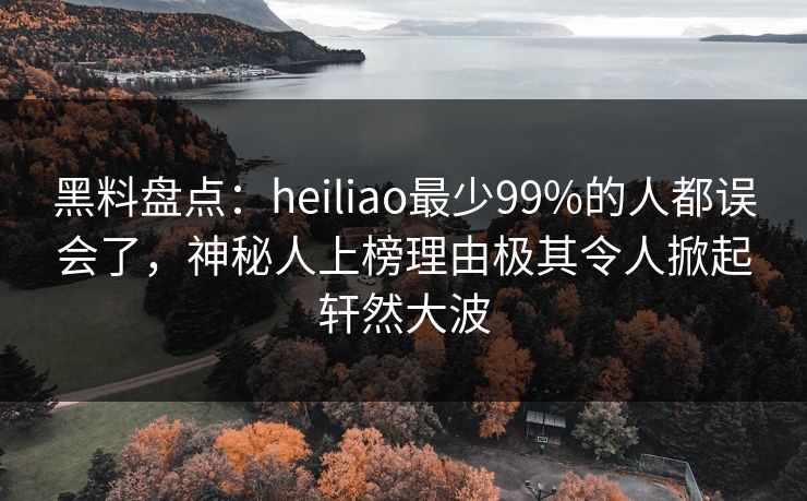 黑料盘点：heiliao最少99%的人都误会了，神秘人上榜理由极其令人掀起轩然大波