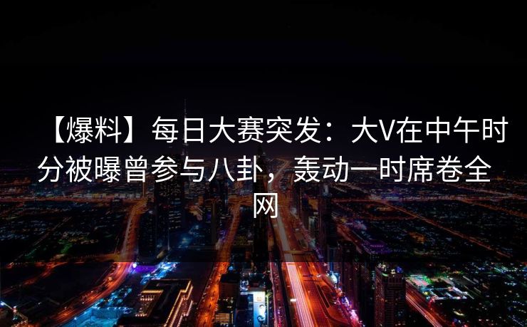 【爆料】每日大赛突发：大V在中午时分被曝曾参与八卦，轰动一时席卷全网