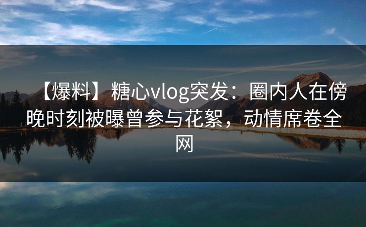【爆料】糖心vlog突发：圈内人在傍晚时刻被曝曾参与花絮，动情席卷全网