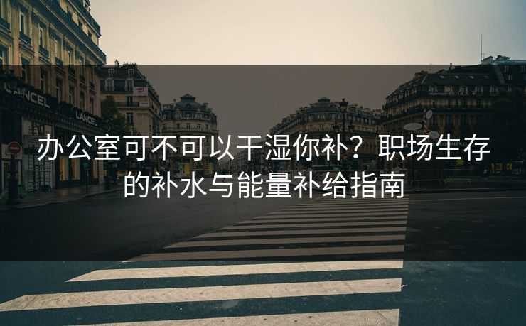 办公室可不可以干湿你补？职场生存的补水与能量补给指南