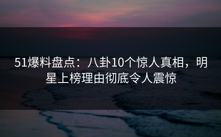 51爆料盘点：八卦10个惊人真相，明星上榜理由彻底令人震惊