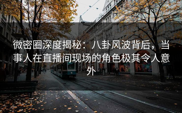 微密圈深度揭秘：八卦风波背后，当事人在直播间现场的角色极其令人意外