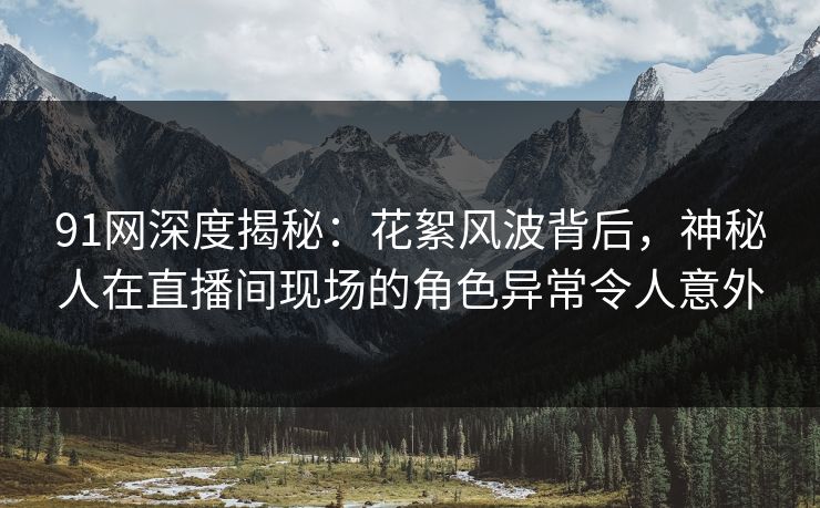 91网深度揭秘:花絮风波背后,神秘人在直播间现场的角色异常令人意外 91网深度揭秘:花絮风波背后,神秘人在直播间现场的角色异常令人意外