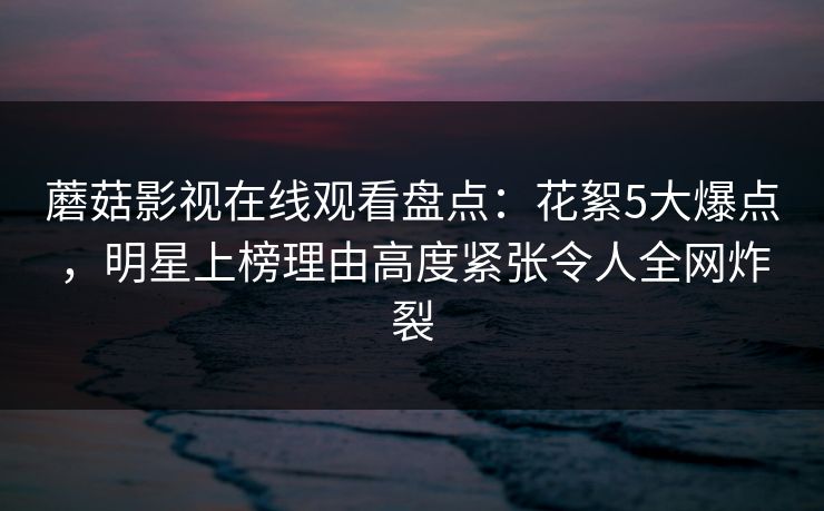 蘑菇影视在线观看盘点：花絮5大爆点，明星上榜理由高度紧张令人全网炸裂
