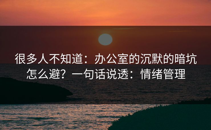 很多人不知道：办公室的沉默的暗坑怎么避？一句话说透：情绪管理