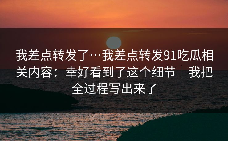 我差点转发了…我差点转发91吃瓜相关内容：幸好看到了这个细节｜我把全过程写出来了