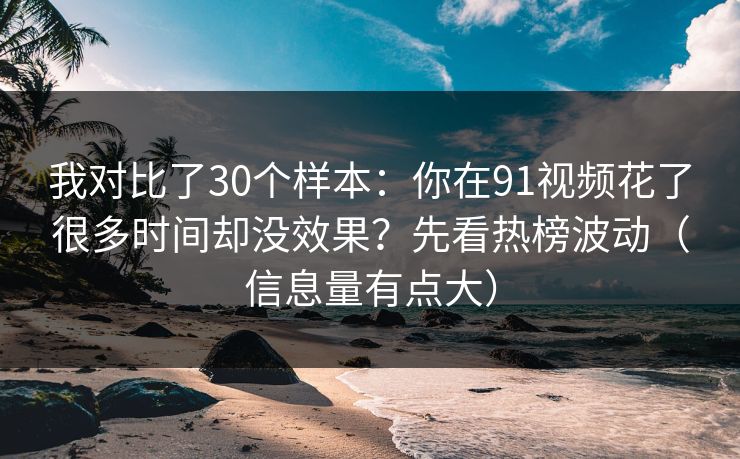 我对比了30个样本：你在91视频花了很多时间却没效果？先看热榜波动（信息量有点大）