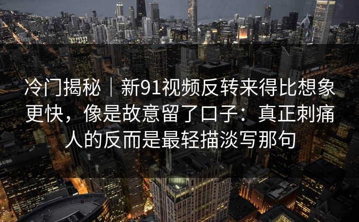 冷门揭秘｜新91视频反转来得比想象更快，像是故意留了口子：真正刺痛人的反而是最轻描淡写那句